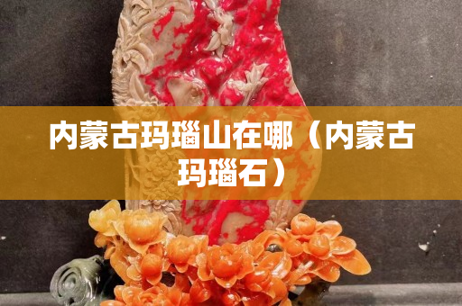 内蒙古玛瑙山在哪（内蒙古玛瑙石）