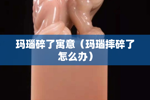 玛瑙碎了寓意（玛瑙摔碎了怎么办）