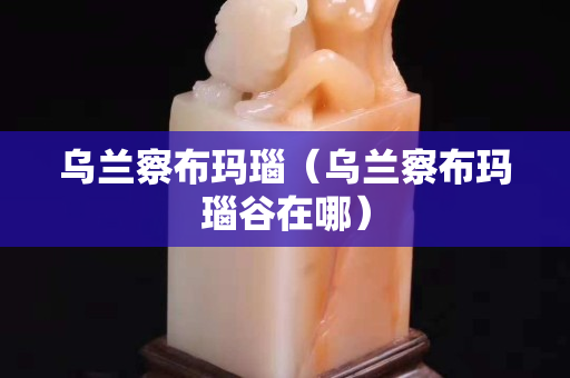 乌兰察布玛瑙（乌兰察布玛瑙谷在哪）