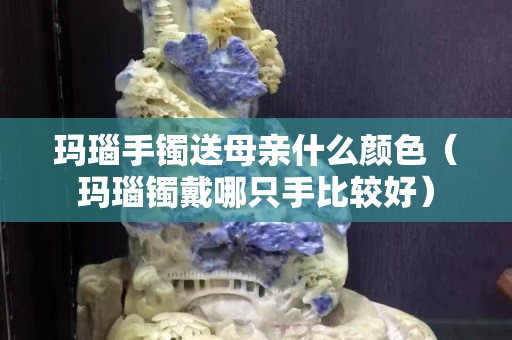玛瑙手镯送母亲什么颜色（玛瑙镯戴哪只手比较好）