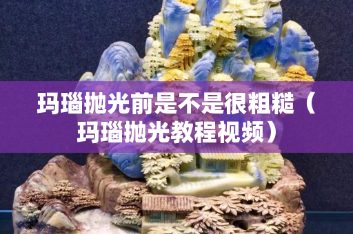 玛瑙抛光前是不是很粗糙（玛瑙抛光教程视频）