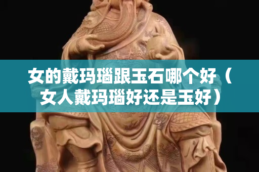 女的戴玛瑙跟玉石哪个好（女人戴玛瑙好还是玉好）