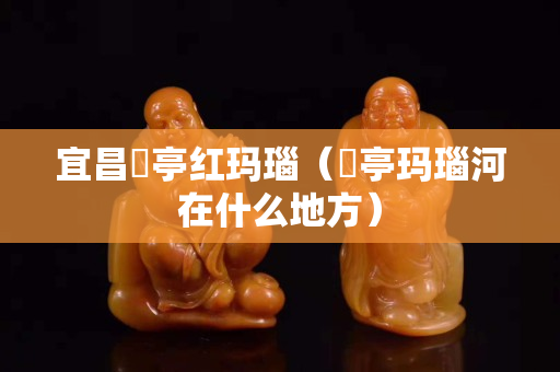 宜昌猇亭红玛瑙（猇亭玛瑙河在什么地方）