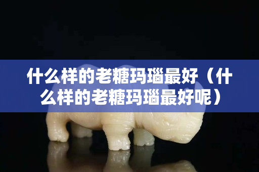 什么样的老糖玛瑙最好（什么样的老糖玛瑙最好呢）