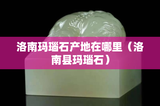 洛南玛瑙石产地在哪里（洛南县玛瑙石）