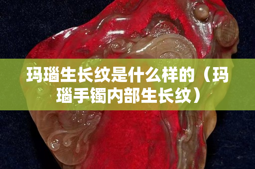 玛瑙生长纹是什么样的（玛瑙手镯内部生长纹）