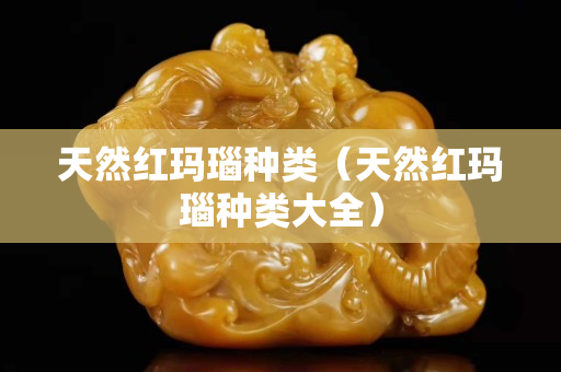 天然红玛瑙种类（天然红玛瑙种类大全）