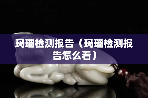 玛瑙检测报告（玛瑙检测报告怎么看）