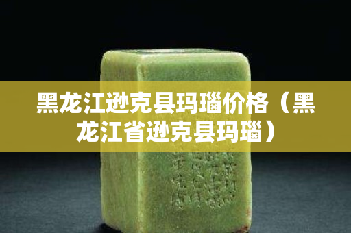 黑龙江逊克县玛瑙价格（黑龙江省逊克县玛瑙）