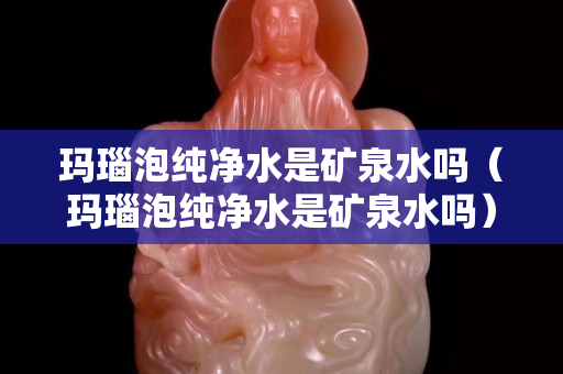 玛瑙泡纯净水是矿泉水吗（玛瑙泡纯净水是矿泉水吗）