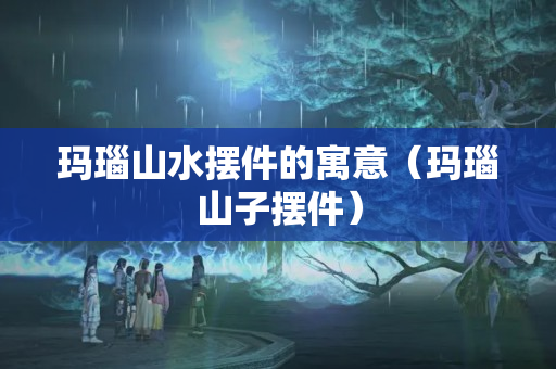 玛瑙山水摆件的寓意（玛瑙山子摆件）