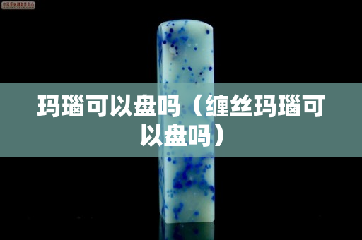 玛瑙可以盘吗（缠丝玛瑙可以盘吗）