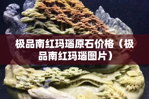 极品南红玛瑙原石价格（极品南红玛瑙图片）