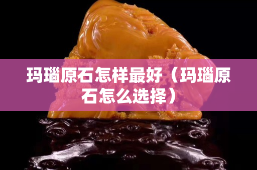 玛瑙原石怎样最好（玛瑙原石怎么选择）