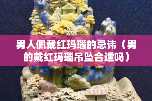 男人佩戴红玛瑙的忌讳（男的戴红玛瑙吊坠合适吗）