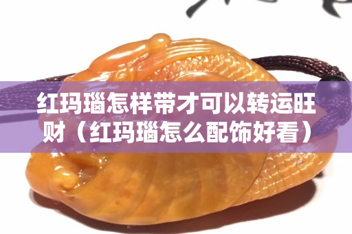 红玛瑙怎样带才可以转运旺财（红玛瑙怎么配饰好看）