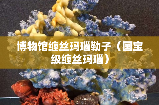 博物馆缠丝玛瑙勒子（国宝级缠丝玛瑙）