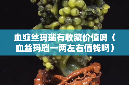 血缠丝玛瑙有收藏价值吗（血丝玛瑙一两左右值钱吗）