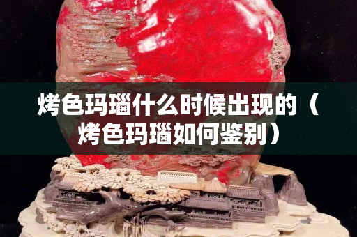 烤色玛瑙什么时候出现的（烤色玛瑙如何鉴别）