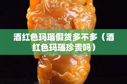 酒红色玛瑙假货多不多（酒红色玛瑙珍贵吗）