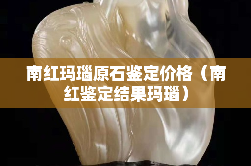 南红玛瑙原石鉴定价格（南红鉴定结果玛瑙）
