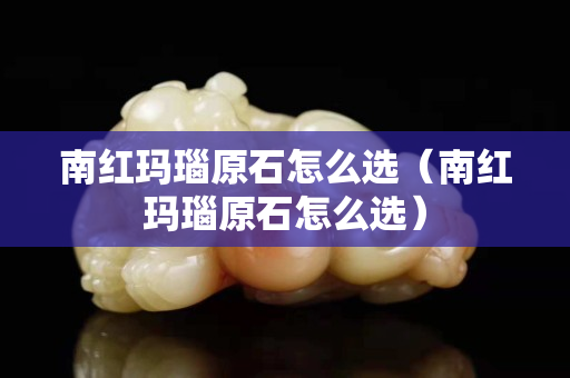 南红玛瑙原石怎么选（南红玛瑙原石怎么选）
