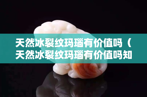 天然冰裂纹玛瑙有价值吗（天然冰裂纹玛瑙有价值吗知乎）