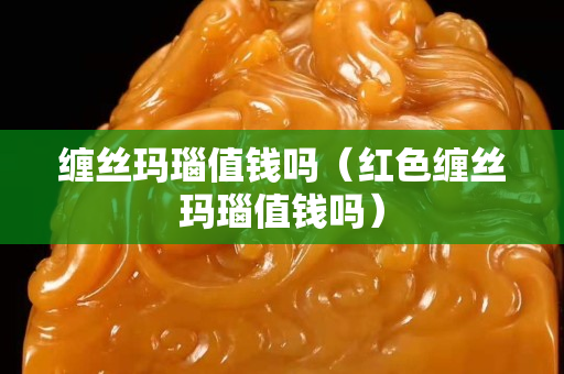 缠丝玛瑙值钱吗（红色缠丝玛瑙值钱吗）