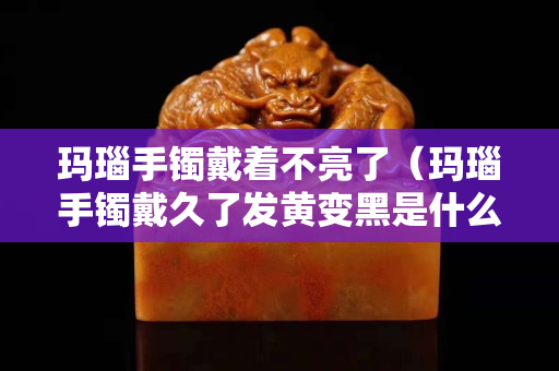 玛瑙手镯戴着不亮了（玛瑙手镯戴久了发黄变黑是什么原因）