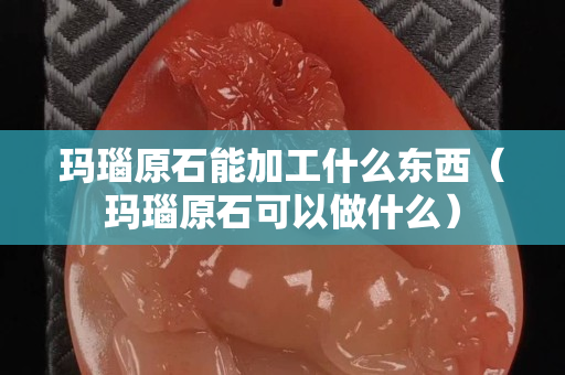 玛瑙原石能加工什么东西（玛瑙原石可以做什么）