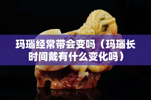玛瑙经常带会变吗（玛瑙长时间戴有什么变化吗）