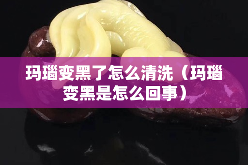 玛瑙变黑了怎么清洗（玛瑙变黑是怎么回事）