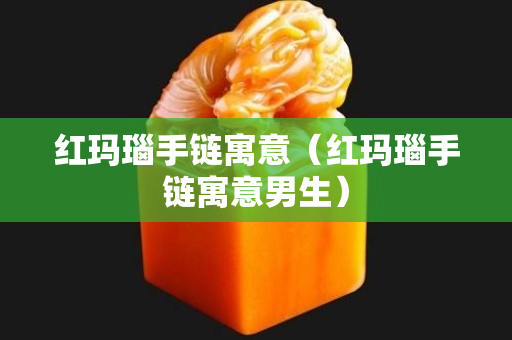 红玛瑙手链寓意（红玛瑙手链寓意男生）