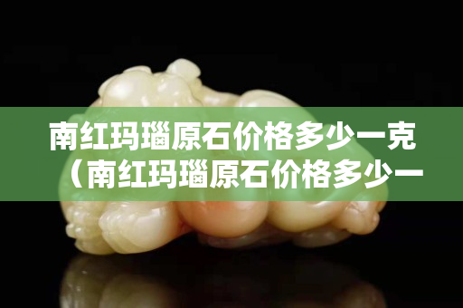 南红玛瑙原石价格多少一克（南红玛瑙原石价格多少一克啊）