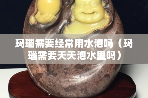 玛瑙需要经常用水泡吗（玛瑙需要天天泡水里吗）