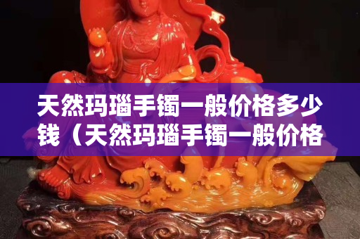 天然玛瑙手镯一般价格多少钱（天然玛瑙手镯一般价格多少钱一条）