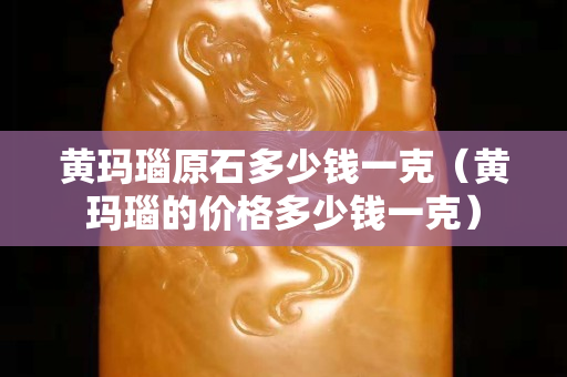 黄玛瑙原石多少钱一克（黄玛瑙的价格多少钱一克）