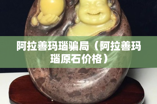 阿拉善玛瑙骗局（阿拉善玛瑙原石价格）