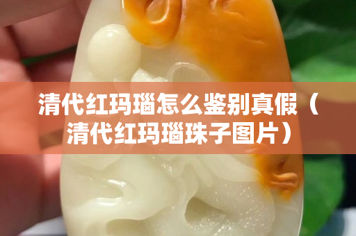 清代红玛瑙怎么鉴别真假（清代红玛瑙珠子图片）
