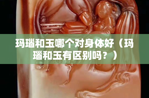 玛瑙和玉哪个对身体好（玛瑙和玉有区别吗？）