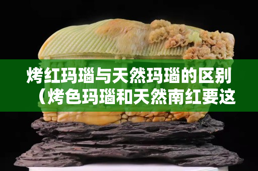 烤红玛瑙与天然玛瑙的区别（烤色玛瑙和天然南红要这样区分）