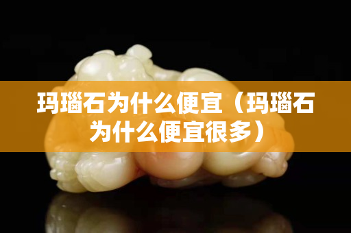 玛瑙石为什么便宜（玛瑙石为什么便宜很多）
