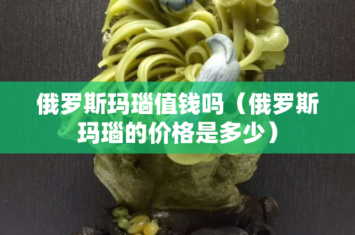 俄罗斯玛瑙值钱吗（俄罗斯玛瑙的价格是多少）