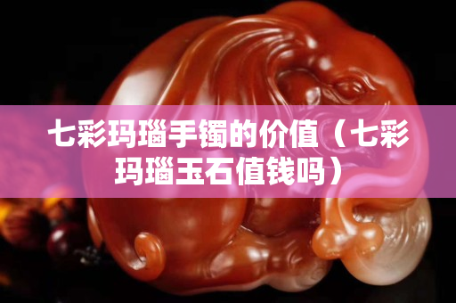 七彩玛瑙手镯的价值（七彩玛瑙玉石值钱吗）