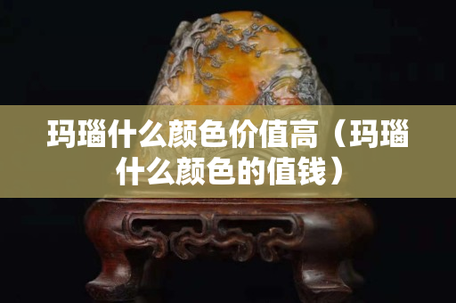 玛瑙什么颜色价值高（玛瑙什么颜色的值钱）