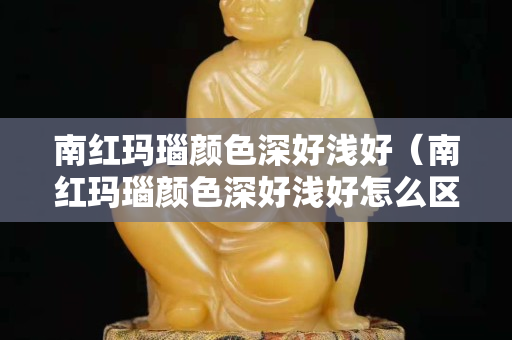 南红玛瑙颜色深好浅好（南红玛瑙颜色深好浅好怎么区分）