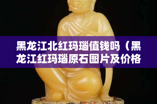 黑龙江北红玛瑙值钱吗（黑龙江红玛瑙原石图片及价格）