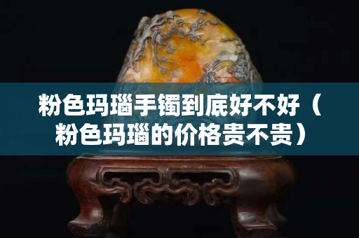 粉色玛瑙手镯到底好不好（粉色玛瑙的价格贵不贵）