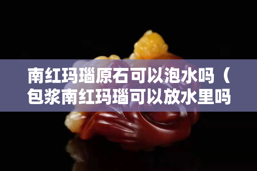 南红玛瑙原石可以泡水吗（包浆南红玛瑙可以放水里吗？）