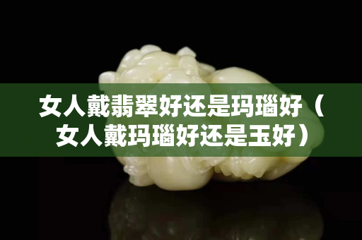 女人戴翡翠好还是玛瑙好（女人戴玛瑙好还是玉好）